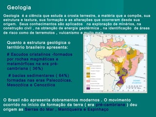 Geologia
Geologia é a ciência que estuda a crosta terrestre, a matéria que a compõe, sua
estrutura e textura, sua formação e as alterações que ocorreram desde sua
origem. Seus conhecimentos são aplicados na exploração de minérios, na
construção civil , na obtenção de energia geotérmica , na identificação de áreas
de risco como de terremotos , vulcanismo e muito mais ....

Quanto a estrutura geológica o
território brasileiro apresenta:
# Escudos cristalinos -formados
por rochas magmáticas e
metamórficas na era précambriana ( 36%)
# bacias sedimentares ( 64%)
formadas nas eras Paleozóicas,
Mesozóica e Cenozóica

O Brasil não apresenta dobramentos modernos . O movimento
ocorrido no início da formação da terra ( era pré-cambriana ) deu
origem as Serras do Mar , Mantiqueira e Espinhaço

 