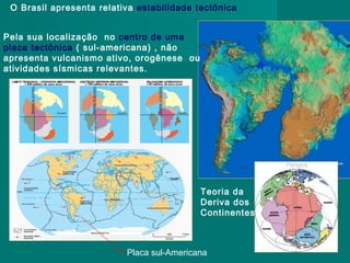O Brasil apresenta relativa estabilidade tectônica
Pela sua localização no centro de uma
placa tectônica ( sul-americana) , não
apresenta vulcanismo ativo, orogênese ou
atividades sísmicas relevantes.

Teoria da
Deriva dos
Continentes

Placa sul-Americana

 