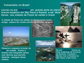 Vulcanismo no Brasil
ocorreu na era Mesozóica em grande parte do planalto
Arenito-basáltico em São Paulo e Paraná e em Minas
Gerais nas cidades de Poços de caldas e Araxá
A cidade de Poços de caldas se desenvolveu numa
antiga cratera de vulcão extinto há milhões de anos

Observe o aspecto circular do
sítio da cidade . Acima a
direita uma fotografia aérea
com técnica que permite
detectar vestígios desta
cratera

Na era cenozóica formou as
ilhas oceânicas de Fernando
de Noronha ,Trindade e
Martins Vaz e Penedos de
São Pedro e São Paulo

 