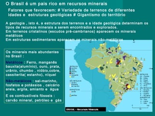 O Brasil é um pais rico em recursos minerais
Fatores que favorecem: # Variedade de terrenos de diferentes
idades e estruturas geológicas # Gigantismo do território
A geologia , isto é, a estrutura dos terrenos e a idade geológica determinam os
tipos de recursos minerais a serem encontrados e explorados.
Em terrenos cristalinos (escudos pré-cambrianos) aparecem os minerais
metálicos
Em estruturas sedimentares aparecem os minerais não-metálicos
Os minerais mais abundantes
no Brasil :
Metálicos : Ferro, manganês
bauxita(alumínio), ouro, prata,
urânio, chumbo , nióbio,cobre,
cassiterita( estanho), níquel
Não-metálicos : sal-marinho,
fosfatos e potássios , calcário
areia, argila, amianto e água
E os combustíveis fósseis :
carvão mineral, petróleo e gás

 
