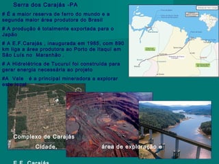 Serra dos Carajás -PA
# É a maior reserva de ferro do mundo e a
segunda maior área produtora do Brasil
# A produção é totalmente exportada para o
Japão
# A E.F.Carajás , inaugurada em 1985, com 890
km liga a área produtora ao Porto de Itaquí em
São Luís no Maranhão .
# A Hidrelétrica de Tucuruí foi construída para
gerar energia necessária ao projeto
#A Vale é a principal mineradora a explorar
este local

Complexo de Carajás
Cidade,

área de exploração e

 