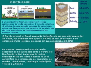 O carvão mineral

Teor de
carbono

54 a 60%
65 a 75%
75 a 85%
É um combustível fóssil, encontrado em rochas
sedimentares de idade paleozóica. O minério se formou
há milhões de anos, quando extensas florestas foram
submersas, fazendo com que os restos de vegetais, que
são ricos em carbono, se transformassem em um
elemento rochoso.

O Carvão mineral no Brasil apresenta limitações de uso pois não apresenta,
na média, boa qualidade com apenas 59,87% de teor de carbono e um
percentual muito elevado de cinzas em sua composição (26,83%)

As maiores reservas nacionais de carvão
encontram-se no sul do país entre o Paraná e o
Rio Grande do Sul. As jazidas de melhor
qualidade estão em Santa Catarina na zona
carbonífera que compreende os municípios de
Orleãns, Lauro Müller, Urussanga, Siderópolis,
Treviso e C.riciúma

95%

 