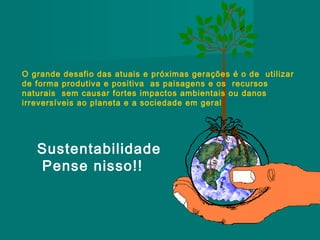 O grande desafio das atuais e próximas gerações é o de utilizar
de forma produtiva e positiva as paisagens e os recursos
naturais sem causar fortes impactos ambientais ou danos
irreversíveis ao planeta e a sociedade em geral

Sustentabilidade
Pense nisso!!

 
