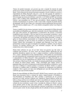 2
Trata-se de grande insensatez, um governo que tem a rejeição da maioria da nação
insistir em se manter no poder ao custo até mesmo de provocar uma convulsão social no
Brasil. Vários discursos de setores do governo ameaçam o uso da violência se ocorrer o
impeachment de Dilma Rousseff como foi o caso de Lula quando fez referência à
utilização do “exército” de Stédile do MST, o do presidente da CUT Wagner Freitas que
falou em pegar em armas para defender o governo e o de Stédile do MST que ameaçou
parar o País se Dilma sofrer impeachment. Se os governos do PT não conseguiram
realizar o que pretendiam nos 12 anos que governaram o Brasil, pergunta-se porque
insistem em permanecer no governo a todo o custo tendo a rejeição da grande maioria
da população, além de não contar com a necessária maioria parlamentar para governar?
Não será nessas condições que o PT e seus aliados conseguirão realizar seus objetivos
políticos.
Trata-se, também, de uma imensa insensatez insistir na manutenção de Dilma Rousseff
na presidência da República que, além de ter praticado crime de responsabilidade, razão
pela qual sofre processo de impeachment, já demonstrou não possuir a necessária
competência para comandar o País em busca de sua reconstrução econômica e social
nem tem liderança capaz de aglutinar a maioria da nação em torno dela. Se, de um lado,
a insensatez está presente nas hostes do falido governo Dilma Rousseff, o mesmo se
aplica às forças políticas representadas no Congresso Nacional que a ele se opõem.
Temos a insensatez no fato de termos no comando da Câmara dos Deputados e do
Senado Federal dois investigados de corrupção pela Operação Lava Jato, termos
parlamentares muitos dos quais investigados de corrupção e, também, com um número
excessivo de partidos políticos que, com raríssimas exceções, não têm nenhum
compromisso com o futuro da nação.
Diante deste ambiente em que, de um lado, temos um governo que não reúne as
condições para governar e, de outro, temos um sistema político apodrecido que não
apresenta alternativas capazes de evitar o colapso econômico e político-institucional,
isto é, evitar o afundamento da Nau chamada Brasil, o País poderá ser convulsionado
por uma luta política de consequências imprevisíveis seja com a permanência, seja com
o impeachment de Dilma Rousseff. Tanto permanência de Dilma Rousseff ou sua
substituição em caso de impeachment por Michel Temer na presidência da República
fará com que o Brasil seja levado a um estado de anarquia generalizada sem precedentes
na história do Brasil porque ambos trarão insatisfação para amplos setores da
população haja vista serem corresponsáveis pela hecatombe política, econômica e social
que levou à falência os sistemas político e econômico do Brasil. Ambos os cenários
acirrariam os conflitos entre os partidários e oponentes do lulopetismo que poderiam
conduzir o País à guerra civil que seria deflagrada por uma das forças políticas em
confronto que seja excluída do poder.
Diante da impossibilidade de Dilma Rousseff e Michel Temer construir a paz social no
Brasil seria necessário haver a renúncia de ambos, respectivamente à Presidência e
Vice-Presidência da República para abrir caminho à constituição de um governo
provisório de união nacional composto por respeitáveis figuras públicas aceitas por
todas as forças políticas em confronto que teria a incumbência de convocar uma nova
Assembleia Constituinte para reordenar a vida nacional, buscar o consenso do País na
solução da crise econômica e social, evitar a escalada da violência no Brasil e realizar
novas eleições gerais no País. Este seria, portanto, o caminho para evitar uma luta
fratricida ou uma guerra civil no Brasil quando o dissenso inviabilizaria a construção de
um novo pacto social. Se esta solução política não for adotada só haverá um desfecho
 