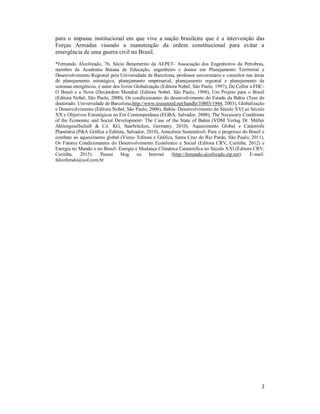 3
para o impasse institucional em que vive a nação brasileira que é a intervenção das
Forças Armadas visando a manutenção da ordem constitucional para evitar a
emergência de uma guerra civil no Brasil.
*Fernando Alcoforado, 76, Sócio Benemérito da AEPET- Associação dos Engenheiros da Petrobras,
membro da Academia Baiana de Educação, engenheiro e doutor em Planejamento Territorial e
Desenvolvimento Regional pela Universidade de Barcelona, professor universitário e consultor nas áreas
de planejamento estratégico, planejamento empresarial, planejamento regional e planejamento de
sistemas energéticos, é autor dos livros Globalização (Editora Nobel, São Paulo, 1997), De Collor a FHC-
O Brasil e a Nova (Des)ordem Mundial (Editora Nobel, São Paulo, 1998), Um Projeto para o Brasil
(Editora Nobel, São Paulo, 2000), Os condicionantes do desenvolvimento do Estado da Bahia (Tese de
doutorado. Universidade de Barcelona,http://www.tesisenred.net/handle/10803/1944, 2003), Globalização
e Desenvolvimento (Editora Nobel, São Paulo, 2006), Bahia- Desenvolvimento do Século XVI ao Século
XX e Objetivos Estratégicos na Era Contemporânea (EGBA, Salvador, 2008), The Necessary Conditions
of the Economic and Social Development- The Case of the State of Bahia (VDM Verlag Dr. Müller
Aktiengesellschaft & Co. KG, Saarbrücken, Germany, 2010), Aquecimento Global e Catástrofe
Planetária (P&A Gráfica e Editora, Salvador, 2010), Amazônia Sustentável- Para o progresso do Brasil e
combate ao aquecimento global (Viena- Editora e Gráfica, Santa Cruz do Rio Pardo, São Paulo, 2011),
Os Fatores Condicionantes do Desenvolvimento Econômico e Social (Editora CRV, Curitiba, 2012) e
Energia no Mundo e no Brasil- Energia e Mudança Climática Catastrófica no Século XXI (Editora CRV,
Curitiba, 2015). Possui blog na Internet (http://fernando.alcoforado.zip.net). E-mail:
falcoforado@uol.com.br
 