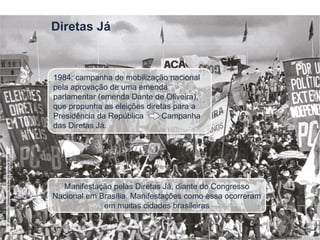 Diretas Já
Manifestação pelas Diretas Já, diante do Congresso
Nacional em Brasília. Manifestações como essa ocorreram
em muitas cidades brasileiras
1984: campanha de mobilização nacional
pela aprovação de uma emenda
parlamentar (emenda Dante de Oliveira),
que propunha as eleições diretas para a
Presidência da República Campanha
das Diretas Já.
©
Wikimedia
Commons/Arquivo
da
Agência
Brasil
 