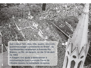 Sob o lema “Um, dois, três, quatro, cinco mil,
queremos eleger o presidente do Brasil”, os
manifestantes paralisaram a Avenida Rio
Branco, no Rio de Janeiro, no dia 10 de abril
de 1984.
A imagem nos ajuda a dimensionar a
movimentação que a emenda Dante de
Oliveira causou na sociedade da época.
Folhapress/Folha
Imagem/Fernando
Santos
 