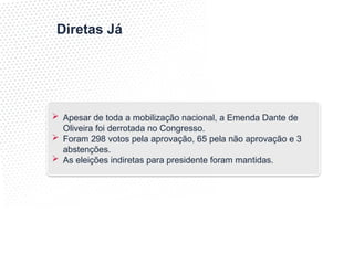 Diretas Já
 Apesar de toda a mobilização nacional, a Emenda Dante de
Oliveira foi derrotada no Congresso.
 Foram 298 votos pela aprovação, 65 pela não aprovação e 3
abstenções.
 As eleições indiretas para presidente foram mantidas.
 