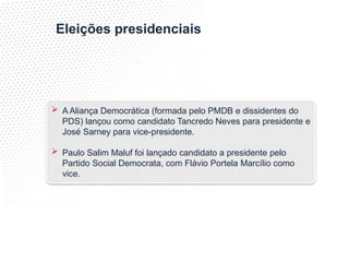 Eleições presidenciais
 A Aliança Democrática (formada pelo PMDB e dissidentes do
PDS) lançou como candidato Tancredo Neves para presidente e
José Sarney para vice-presidente.
 Paulo Salim Maluf foi lançado candidato a presidente pelo
Partido Social Democrata, com Flávio Portela Marcílio como
vice.
 