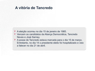 A vitória de Tancredo
 A eleição ocorreu no dia 15 de janeiro de 1985.
 Vencem os candidatos da Aliança Democrática, Tancredo
Neves e José Sarney.
 A posse de Tancredo estava marcada para o dia 15 de março.
Entretanto, no dia 14 o presidente eleito foi hospitalizado e veio
a falecer no dia 21 de abril.
 