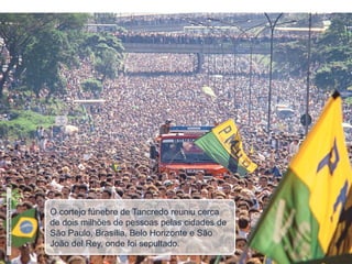 O cortejo fúnebre de Tancredo reuniu cerca
de dois milhões de pessoas pelas cidades de
São Paulo, Brasília, Belo Horizonte e São
João del Rey, onde foi sepultado.
©Pulsar
Imagens/Juca
Martins
 