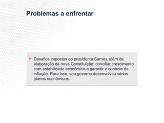 Problemas a enfrentar
 Desafios impostos ao presidente Sarney, além da
elaboração da nova Constituição: conciliar crescimento
com estabilidade econômica e garantir o controle da
inflação. Para isso, seu governo desenvolveu vários
planos econômicos.
 