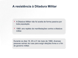 A resistência à Ditadura Militar
 A Ditadura Militar não foi aceita de forma passiva por
toda população.
 1968: ano repleto de manifestações contra a ditadura
militar.
Durante os dias 19, 20 e 21 de maio de 1968, diversas
pessoas saíram às ruas para exigir eleições livres e o fim
do governo militar.
 