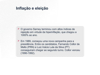Inflação e eleição
 O governo Sarney terminou com altos índices de
rejeição em virtude da hiperinflação, que chegou a
1000% ao ano.
 Em 1989, começou uma nova campanha para a
presidência. Entre os candidatos, Fernando Collor de
Mello (PRN) e Luiz Inácio Lula da Silva (PT)
conseguiram chegar ao segundo turno. Collor venceu
(1990-1992).
 