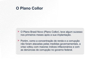 O Plano Collor
 O Plano Brasil Novo (Plano Collor), teve algum sucesso
nos primeiros meses após a sua implantação.
 Porém, como a concentração de renda e a corrupção
não foram atacadas pelas medidas governamentais, a
crise voltou com maiores índices inflacionários e com
as denúncias de corrupção no governo federal.
 