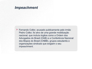 Impeachment
 Fernando Collor, acusado publicamente pelo irmão
Pedro Collor, foi alvo de uma grande mobilização
nacional, que incluía órgãos como a Ordem dos
Advogados do Brasil (OAB) e a Conferência Nacional
dos Bispos do Brasil (CNBB), grupos estudantis e
organizações sindicais que exigiam o seu
impeachment.
 