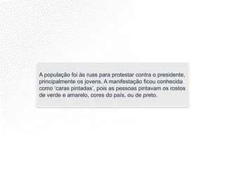 A população foi às ruas para protestar contra o presidente,
principalmente os jovens. A manifestação ficou conhecida
como ‘caras pintadas’, pois as pessoas pintavam os rostos
de verde e amarelo, cores do país, ou de preto.
 
