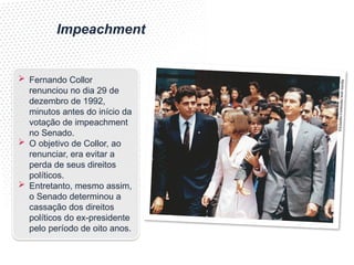 Impeachment
 Fernando Collor
renunciou no dia 29 de
dezembro de 1992,
minutos antes do início da
votação de impeachment
no Senado.
 O objetivo de Collor, ao
renunciar, era evitar a
perda de seus direitos
políticos.
 Entretanto, mesmo assim,
o Senado determinou a
cassação dos direitos
políticos do ex-presidente
pelo período de oito anos.
©E
stad
ão
Con
teú
do/
José
Var
ella
 