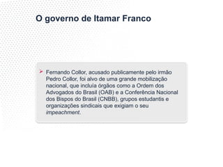 O governo de Itamar Franco
 Fernando Collor, acusado publicamente pelo irmão
Pedro Collor, foi alvo de uma grande mobilização
nacional, que incluía órgãos como a Ordem dos
Advogados do Brasil (OAB) e a Conferência Nacional
dos Bispos do Brasil (CNBB), grupos estudantis e
organizações sindicais que exigiam o seu
impeachment.
 
