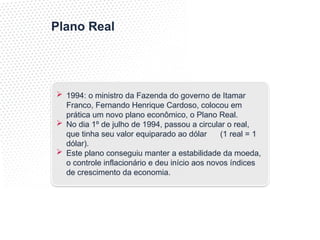 Plano Real
 1994: o ministro da Fazenda do governo de Itamar
Franco, Fernando Henrique Cardoso, colocou em
prática um novo plano econômico, o Plano Real.
 No dia 1º de julho de 1994, passou a circular o real,
que tinha seu valor equiparado ao dólar (1 real = 1
dólar).
 Este plano conseguiu manter a estabilidade da moeda,
o controle inflacionário e deu início aos novos índices
de crescimento da economia.
 