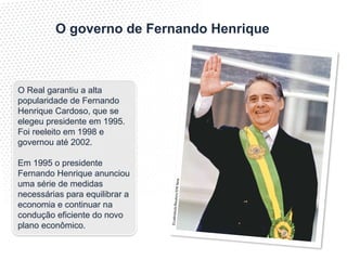 ©
La
tin
st
oc
k/
Re
ut
er
s/
ST
R
N
ew
O governo de Fernando Henrique
O Real garantiu a alta
popularidade de Fernando
Henrique Cardoso, que se
elegeu presidente em 1995.
Foi reeleito em 1998 e
governou até 2002.
Em 1995 o presidente
Fernando Henrique anunciou
uma série de medidas
necessárias para equilibrar a
economia e continuar na
condução eficiente do novo
plano econômico.
 