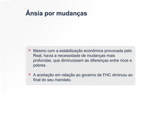 Ânsia por mudanças
 Mesmo com a estabilização econômica provocada pelo
Real, havia a necessidade de mudanças mais
profundas, que diminuíssem as diferenças entre ricos e
pobres.
 A aceitação em relação ao governo de FHC diminuiu ao
final do seu mandato.
 