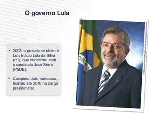 ©
Wi
kim
ed
ia
Co
mm
ons
/Pre
sid
ênc
ia
da
Re
pú
blic
a/R
ica
rdo
Stu
cke
rt
O governo Lula
 2002: o presidente eleito é
Luís Inácio Lula da Silva
(PT), que concorreu com
o candidato José Serra
(PSDB).
 Completa dois mandatos,
ficando até 2010 no cargo
presidencial.
 