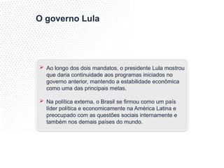 O governo Lula
 Ao longo dos dois mandatos, o presidente Lula mostrou
que daria continuidade aos programas iniciados no
governo anterior, mantendo a estabilidade econômica
como uma das principais metas.
 Na política externa, o Brasil se firmou como um país
líder política e economicamente na América Latina e
preocupado com as questões sociais internamente e
também nos demais países do mundo.
 