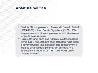 Abertura política
 Os dois últimos governos militares, de Ernesto Geisel
(1974-1979) e João Batista Figueiredo (1979-1985),
propuseram-se a diminuir gradualmente a ditadura ao
longo de suas gestões.
 Entretanto, uma parte dos militares, os denominados
“linha-dura”, não desejava esse processo. Além disso,
o governo Geisel teve episódios que contrariavam a
ideia de uma abertura política. Um exemplo foi a
emenda constitucional de 1977, conhecida como
"Pacote de Abril".
 