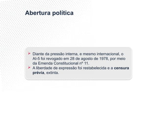 Abertura política
 Diante da pressão interna, e mesmo internacional, o
AI-5 foi revogado em 28 de agosto de 1978, por meio
da Emenda Constitucional nº 11.
 A liberdade de expressão foi restabelecida e a censura
prévia, extinta.
 