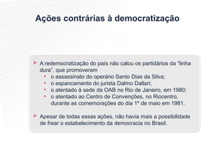Ações contrárias à democratização
 A redemocratização do país não calou os partidários da “linha
dura”, que promoveram
• o assassinato do operário Santo Dias da Silva;
• o espancamento do jurista Dalmo Dallari;
• o atentado à sede da OAB no Rio de Janeiro, em 1980;
• o atentado ao Centro de Convenções, no Riocentro,
durante as comemorações do dia 1º de maio em 1981.
 Apesar de todas essas ações, não havia mais a possibilidade
de frear o estabelecimento da democracia no Brasil.
 