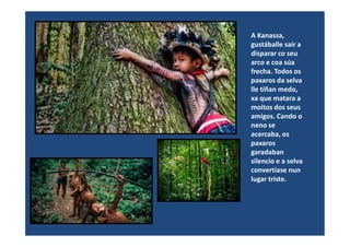 A Kanassa,
gustáballe saír a
disparar co seu
arco e coa súa
frecha. Todos os
paxaros da selva
lle tiñan medo,
xa que matara a
moitos dos seus
amigos. Cando o
neno seneno se
acercaba, os
paxaros
garadaban
silencio e a selva
convertíase nun
lugar triste.
 