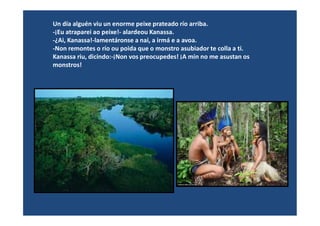 Un día alguén viu un enorme peixe prateado río arriba.
-¡Eu atraparei ao peixe!- alardeou Kanassa.
-¿Ai, Kanassa!-lamentáronse a nai, a irmá e a avoa.
-Non remontes o río ou poida que o monstro asubiador te colla a ti.
Kanassa riu, dicindo:-¡Non vos preocupedes! ¡A min no me asustan os
monstros!
 