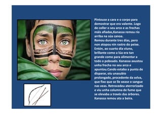 Pintouse a cara e o corpo para
demostrar que era valente. Logo
de coller o seu arco e as frechas
máis afiadas,Kanassa remou río
arriba na súa canoa.
Remou durante tres días, pero
non atopou nin rastro do peixe.
Entón, ao cuarto día viuno,
brillante como a lúa era tan
grande como para alimentar agrande como para alimentar a
todo o poboado. Kanassa axustou
unha frecha no seu arco e
apuntou.Cando estaba a punto de
disparar, oíu unasubio
prolongado, procedente da selva,
que fixo que se lle xease o sangue
nas veas. Retrocedeu aterrorizado
e viu unha columna de fume que
se elevaba a través das árbores.
Kanassa remou ata a beira.
 