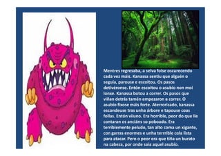 Mentres regresaba, a selva foise oscurecendo
cada vez máis. Kanassa sentiu que alguén ocada vez máis. Kanassa sentiu que alguén o
seguía, parouse e escoitou. Os pasos
detivéronse. Entón escoitou o asubío non moi
lonxe. Kanassa botou a correr. Os pasos que
viñan detrás tamén empezaron a correr. O
asubío fíxose máis forte. Aterrorizado, kanassa
escondeuse tras unha árbore e tapouse coas
follas. Entón viiuno. Era horrible, peor do que lle
contaran os anciáns so poboado. Era
terriblemente peludo, tan alto coma un xigante,
con garras enormes e unha terrrible cola lista
para atacar. Pero o peor era que tiña un burato
na cabeza, por onde saía aquel asubío.
 