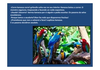 -¡Corre kanassa corre!-gritoulle unha voz no seu interior. Kanassa botou a correr. O
monstro seguiuno, tropezando e facendo un ruido espantoso.
-¡Axuda! ¡Socorro!- berrou kanassa por si alguén o podía escoitar. Os paxaros da selva
escoitárono.
-Porque íamos a axudarte?¡Non fas máis que dispararnos frechas!
-¡Prométovos que non o volverei a facer!-suplicou kanassa.
E os paxaros decidiron axudalo.
 