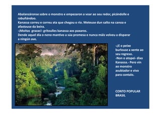 Abalanzáronse sobre o monstro e empezaron a voar ao seu redor, picándolle e
rabuñándoo.
Kanassa correu e correu ata que chegou o río. Meteuse dun salto na canoa e
afastouse da beira.
-¡Moitas grazas!- gritoulles kanassa aos paxaros.
Dende aquel día o neno mantivo a súa promesa e nunca máis volveu a disparar
a ningún ave.
-
-¿E o peixe
burlouse a xente ao
seu regreso.
-Non o atopei- dixo-Non o atopei- dixo
Kanassa.- Pero vin
ao monstro
asubiador e vivo
para contalo.
CONTO POPULAR
BRASIL
 