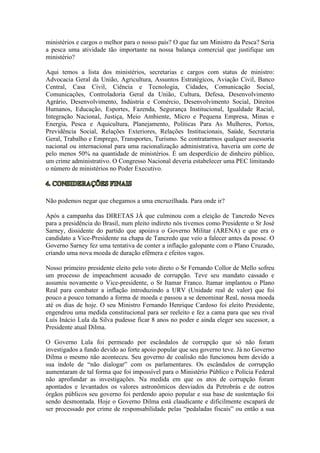 ministérios e cargos o melhor para o nosso país? O que faz um Ministro da Pesca? Seria
a pesca uma atividade tão importante na nossa balança comercial que justifique um
ministério?
Aqui temos a lista dos ministérios, secretarias e cargos com status de ministro:
Advocacia Geral da União, Agricultura, Assuntos Estratégicos, Aviação Civil, Banco
Central, Casa Civil, Ciência e Tecnologia, Cidades, Comunicação Social,
Comunicações, Controladoria Geral da União, Cultura, Defesa, Desenvolvimento
Agrário, Desenvolvimento, Indústria e Comércio, Desenvolvimento Social, Direitos
Humanos, Educação, Esportes, Fazenda, Segurança Institucional, Igualdade Racial,
Integração Nacional, Justiça, Meio Ambiente, Micro e Pequena Empresa, Minas e
Energia, Pesca e Aquicultura, Planejamento, Políticas Para As Mulheres, Portos,
Previdência Social, Relações Exteriores, Relações Institucionais, Saúde, Secretaria
Geral, Trabalho e Emprego, Transportes, Turismo. Se contratarmos qualquer assessoria
nacional ou internacional para uma racionalização administrativa, haveria um corte de
pelo menos 50% na quantidade de ministérios. É um desperdício de dinheiro público,
um crime administrativo. O Congresso Nacional deveria estabelecer uma PEC limitando
o número de ministérios no Poder Executivo.
Não podemos negar que chegamos a uma encruzilhada. Para onde ir?
Após a campanha das DIRETAS JÁ que culminou com a eleição de Tancredo Neves
para a presidência do Brasil, num pleito indireto nós tivemos como Presidente o Sr José
Sarney, dissidente do partido que apoiava o Governo Militar (ARENA) e que era o
candidato a Vice-Presidente na chapa de Tancredo que veio a falecer antes da posse. O
Governo Sarney fez uma tentativa de conter a inflação galopante com o Plano Cruzado,
criando uma nova moeda de duração efêmera e efeitos vagos.
Nosso primeiro presidente eleito pelo voto direto o Sr Fernando Collor de Mello sofreu
um processo de impeachment acusado de corrupção. Teve seu mandato cassado e
assumiu novamente o Vice-presidente, o Sr Itamar Franco. Itamar implantou o Plano
Real para combater a inflação introduzindo a URV (Unidade real de valor) que foi
pouco a pouco tomando a forma de moeda e passou a se denominar Real, nossa moeda
até os dias de hoje. O seu Ministro Fernando Henrique Cardoso foi eleito Presidente,
engendrou uma medida constitucional para ser reeleito e fez a cama para que seu rival
Luís Inácio Lula da Silva pudesse ficar 8 anos no poder e ainda eleger seu sucessor, a
Presidente atual Dilma.
O Governo Lula foi permeado por escândalos de corrupção que só não foram
investigados a fundo devido ao forte apoio popular que seu governo teve. Já no Governo
Dilma o mesmo não aconteceu. Seu governo de coalisão não funcionou bem devido a
sua índole de “não dialogar” com os parlamentares. Os escândalos de corrupção
aumentaram de tal forma que foi impossível para o Ministério Público e Polícia Federal
não aprofundar as investigações. Na medida em que os atos de corrupção foram
apontados e levantados os valores astronômicos desviados da Petrobrás e de outros
órgãos públicos seu governo foi perdendo apoio popular e sua base de sustentação foi
sendo desmontada. Hoje o Governo Dilma está claudicante e dificilmente escapará de
ser processado por crime de responsabilidade pelas “pedaladas fiscais” ou então a sua
 