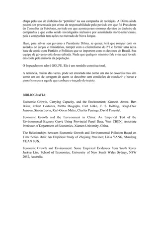 chapa pelo uso de dinheiro do “petróleo” na sua campanha de reeleição. A Dilma ainda
poderá ser processada por crime de responsabilidade pelo período em que foi Presidente
do Conselho da Petrobrás, período em que aconteceram enormes desvios de dinheiro da
companhia e que estão sendo investigados inclusive por autoridades norte-americanas,
pois a companhia tem ações no mercado de Nova Iorque.
Hoje, para salvar seu governo a Presidente Dilma, se quiser, terá que romper com os
acordos de cargos e ministérios, romper com o clientelismo do PT e formar uma nova
base de apoio com Partidos e Políticos que se importem com os destinos do Brasil. Sua
equipe de governo está desacreditada. Nada que qualquer ministro fale é ou será levado
em conta pela maioria da população.
O Impeachment não é GOLPE. Ele é um remédio constitucional.
A renúncia, muitas das vezes, pode ser encarada não como um ato de covardia mas sim
como um ato de coragem de quem se descobre sem condições de conduzir o barco e
passa leme para aquele que conhece o traçado do trajeto.
BIBLIOGRAFIA:
Economic Growth, Carrying Capacity, and the Environment; Kenneth Arrow, Bert
Bolin, Robert Costanza, Partha Dasgupta, Carl Folke, C. S. Holling, Bengt-Owe
Jansson, Simon Levin, Karl-Goran Maler, Charles Perrings, David Pimentel.
Economic Growth and the Environment in China: An Empirical Test of the
Environmental Kuznets Curve Using Provincial Panel Data; Wen CHEN, Associate
Professor of Department of Economics, Xiamen University, China.
The Relationships between Economic Growth and Environmental Pollution Based on
Time Series Data: An Empirical Study of Zhejiang Province; Lixia YANG, Shaofeng
YUAN SUN.
Economic Growth and Environment: Some Empirical Evidences from South Korea
Jaekyu Lim, School of Economics, University of New South Wales Sydney, NSW
2052, Australia.
 
