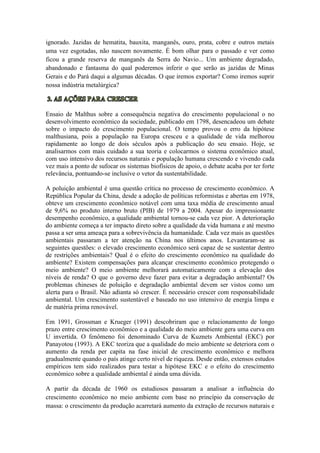 ignorado. Jazidas de hematita, bauxita, manganês, ouro, prata, cobre e outros metais
uma vez esgotadas, não nascem novamente. É bom olhar para o passado e ver como
ficou a grande reserva de manganês da Serra do Navio... Um ambiente degradado,
abandonado e fantasma do qual poderemos inferir o que serão as jazidas de Minas
Gerais e do Pará daqui a algumas décadas. O que iremos exportar? Como iremos suprir
nossa indústria metalúrgica?
Ensaio de Malthus sobre a consequência negativa do crescimento populacional o no
desenvolvimento econômico da sociedade, publicado em 1798, desencadeou um debate
sobre o impacto do crescimento populacional. O tempo provou o erro da hipótese
malthusiana, pois a população na Europa cresceu e a qualidade de vida melhorou
rapidamente ao longo de dois séculos após a publicação do seu ensaio. Hoje, se
analisarmos com mais cuidado a sua teoria e colocarmos o sistema econômico atual,
com uso intensivo dos recursos naturais e população humana crescendo e vivendo cada
vez mais a ponto de sufocar os sistemas biofísicos de apoio, o debate acaba por ter forte
relevância, pontuando-se inclusive o vetor da sustentabilidade.
A poluição ambiental é uma questão crítica no processo de crescimento econômico. A
República Popular da China, desde a adoção de políticas reformistas e abertas em 1978,
obteve um crescimento econômico notável com uma taxa média de crescimento anual
de 9,6% no produto interno bruto (PIB) de 1979 a 2004. Apesar do impressionante
desempenho econômico, a qualidade ambiental tornou-se cada vez pior. A deterioração
do ambiente começa a ter impacto direto sobre a qualidade da vida humana e até mesmo
passa a ser uma ameaça para a sobrevivência da humanidade. Cada vez mais as questões
ambientais passaram a ter atenção na China nos últimos anos. Levantaram-se as
seguintes questões: o elevado crescimento econômico será capaz de se sustentar dentro
de restrições ambientais? Qual é o efeito do crescimento econômico na qualidade do
ambiente? Existem compensações para alcançar crescimento econômico protegendo o
meio ambiente? O meio ambiente melhorará automaticamente com a elevação dos
níveis de renda? O que o governo deve fazer para evitar a degradação ambiental? Os
problemas chineses de poluição e degradação ambiental devem ser vistos como um
alerta para o Brasil. Não adianta só crescer. É necessário crescer com responsabilidade
ambiental. Um crescimento sustentável e baseado no uso intensivo de energia limpa e
de matéria prima renovável.
Em 1991, Grossman e Krueger (1991) descobriram que o relacionamento de longo
prazo entre crescimento econômico e a qualidade do meio ambiente gera uma curva em
U invertida. O fenômeno foi denominado Curva de Kuznets Ambiental (EKC) por
Panayotou (1993). A EKC teoriza que a qualidade do meio ambiente se deteriora com o
aumento da renda per capita na fase inicial de crescimento econômico e melhora
gradualmente quando o país atinge certo nível de riqueza. Desde então, extensos estudos
empíricos tem sido realizados para testar a hipótese EKC e o efeito do crescimento
econômico sobre a qualidade ambiental é ainda uma dúvida.
A partir da década de 1960 os estudiosos passaram a analisar a influência do
crescimento econômico no meio ambiente com base no princípio da conservação de
massa: o crescimento da produção acarretará aumento da extração de recursos naturais e
 