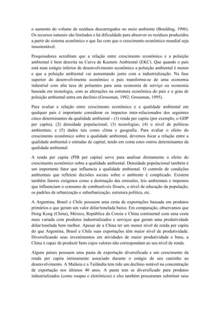 o aumento do volume de resíduos descarregados no meio ambiente (Boulding, 1996).
Os recursos naturais são limitados e há dificuldade para absorver os resíduos produzidos
a partir do sistema econômico o que faz com que o crescimento econômico mundial seja
insustentável.
Pesquisadores acreditam que a relação entre crescimento econômico e a poluição
ambiental é bem descrita na Curva de Kuznets Ambiental (EKC). Que quando o país
está num estágio inferior de desenvolvimento econômico a poluição ambiental é menor
e que a poluição ambiental vai aumentando junto com a industrialização. Na fase
superior do desenvolvimento econômico o país transforma-se de uma economia
industrial com alta taxa de poluentes para uma economia de serviço ou economia
baseada em tecnologia, com as alterações na estrutura econômica do país e o grau de
poluição ambiental entra em declínio (Grossman, 1992; Grossman, 1995).
Para avaliar a relação entre crescimento econômico e a qualidade ambiental em
qualquer país é importante considerar os impactos inter-relacionados dos seguintes
cinco determinantes da qualidade ambiental - (1) renda per capita (por exemplo, o GDP
per capita); (2) densidade populacional; (3) tecnologias; (4) o nível de políticas
ambientais; e (5) dados tais como clima e geografia. Para avaliar o efeito do
crescimento econômico sobre a qualidade ambiental, devemos focar a relação entre a
qualidade ambiental e entradas de capital, tendo em conta estes outros determinantes da
qualidade ambiental.
A renda per capita (PIB per capita) serve para analisar diretamente o efeito do
crescimento econômico sobre a qualidade ambiental. Densidade populacional também é
um importante fator que influencia a qualidade ambiental. O controle de condições
ambientais que refletem decisões sociais sobre o ambiente é complicado. Existem
também fatores exógenos como a destinação das emissões, leis ambientais e impostos
que influenciam o consumo de combustíveis fósseis, o nível de educação da população,
os padrões de urbanização e suburbanização, estrutura política, etc.
A Argentina, Brasil e Chile possuem uma cesta de exportações baseada em produtos
primários e que geram um valor dólar/tonelada baixo. Em comparação, observamos que
Hong Kong (China), México, República da Coreia e China continental com uma cesta
mais variada com produtos industrializados e serviços que geram uma produtividade
dólar/tonelada bem melhor. Apesar de a China ter um menor nível de renda per capita
do que Argentina, Brasil e Chile suas exportações têm maior nível de produtividade.
Diversificando seus investimentos em atividades de maior produtividade e bens, a
China é capaz de produzir bens cujos valores não correspondam ao seu nível de renda.
Alguns países possuem uma pauta de exportação diversificada e um crescimento da
renda per capita intimamente associado durante o estágio de seu caminho ao
desenvolvimento. A Malásia e a Tailândia tem tido um declínio notável na concentração
de exportação nos últimos 40 anos. A pauta tem se diversificado para produtos
industrializados (como roupas e eletrônicos) e eles também procuraram substituir seus
 