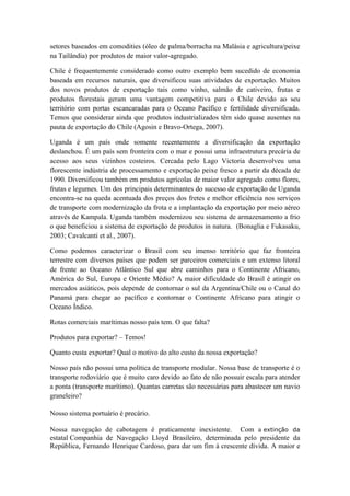 setores baseados em comodities (óleo de palma/borracha na Malásia e agricultura/peixe
na Tailândia) por produtos de maior valor-agregado.
Chile é frequentemente considerado como outro exemplo bem sucedido de economia
baseada em recursos naturais, que diversificou suas atividades de exportação. Muitos
dos novos produtos de exportação tais como vinho, salmão de cativeiro, frutas e
produtos florestais geram uma vantagem competitiva para o Chile devido ao seu
território com portas escancaradas para o Oceano Pacífico e fertilidade diversificada.
Temos que considerar ainda que produtos industrializados têm sido quase ausentes na
pauta de exportação do Chile (Agosin e Bravo-Ortega, 2007).
Uganda é um país onde somente recentemente a diversificação da exportação
deslanchou. É um país sem fronteira com o mar e possui uma infraestrutura precária de
acesso aos seus vizinhos costeiros. Cercada pelo Lago Victoria desenvolveu uma
florescente indústria de processamento e exportação peixe fresco a partir da década de
1990. Diversificou também em produtos agrícolas de maior valor agregado como flores,
frutas e legumes. Um dos principais determinantes do sucesso de exportação de Uganda
encontra-se na queda acentuada dos preços dos fretes e melhor eficiência nos serviços
de transporte com modernização da frota e a implantação da exportação por meio aéreo
através de Kampala. Uganda também modernizou seu sistema de armazenamento a frio
o que beneficiou a sistema de exportação de produtos in natura. (Bonaglia e Fukasaku,
2003; Cavalcanti et al., 2007).
Como podemos caracterizar o Brasil com seu imenso território que faz fronteira
terrestre com diversos países que podem ser parceiros comerciais e um extenso litoral
de frente ao Oceano Atlântico Sul que abre caminhos para o Continente Africano,
América do Sul, Europa e Oriente Médio? A maior dificuldade do Brasil é atingir os
mercados asiáticos, pois depende de contornar o sul da Argentina/Chile ou o Canal do
Panamá para chegar ao pacífico e contornar o Continente Africano para atingir o
Oceano Índico.
Rotas comerciais marítimas nosso país tem. O que falta?
Produtos para exportar? – Temos!
Quanto custa exportar? Qual o motivo do alto custo da nossa exportação?
Nosso país não possui uma política de transporte modular. Nossa base de transporte é o
transporte rodoviário que é muito caro devido ao fato de não possuir escala para atender
a ponta (transporte marítimo). Quantas carretas são necessárias para abastecer um navio
graneleiro?
Nosso sistema portuário é precário.
Nossa navegação de cabotagem é praticamente inexistente. Com a extinção da
estatal Companhia de Navegação Lloyd Brasileiro, determinada pelo presidente da
República, Fernando Henrique Cardoso, para dar um fim à crescente dívida. A maior e
 
