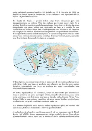 mais tradicional armadora brasileira foi fundada em 19 de fevereiro de 1890, na
República, durante o governo do marechal Hermes da Fonseca e na segunda década do
século XX já era a maior do País.
Na década 90, durante o governo Collor, ações foram introduzidas para uma
desregulamentação do sistema. Uma das medidas que tiveram maior efeito foi a
abertura do tráfego marítimo para linhas autorizadas. Assim houve o término das cotas
determinadas pelo poder público nas conferências de fretes e o próprio fim das
conferências de fretes fechadas. Esse cenário propiciou uma decadência das empresas
de navegação de bandeira brasileira com um gradativo desaparecimento das mesmas.
Nesse período houve uma entrada de empresas de capital estrangeiro em rotas até então
exclusivas a empresas nacionais (como no tráfego de acordo bilateral), assim, ocorrendo
uma desarticulação do mercado brasileiro de navegação.
O Brasil precisa modernizar seu sistema de transportes. É necessário estabelecer rotas
rodoviárias vindas das áreas de produção para abastecer as ferrovias com centros
logísticos intermediários que levem os produtos aos portos especializados para
distribuição interna e externa.
Os portos, dependendo da sua localização, devem ser direcionados para determinadas
rotas de comércio tais como cabotagem interna, mercado sul americano, costa oeste
norte americana, costa leste norte americana e Canadá, caribe, Europa, África, Ásia,
Oriente Médio e para produtos específicos tais como cargas líquidas, petróleo bruto,
combustíveis e gás, grãos, contêineres, minérios, sucos, etc.
Não podemos esquecer o nosso mercado interno cuja logística passa por rodovias sem
conservação, hidrovias abandonadas e ferrovias que não existem.
A malha ferroviária brasileira encolheu de quase 40 mil km para pouco mais de 28 mil
km de 1960 a 2009 e destes, apenas um terço está em condições de uso. Num país de
grandes dimensões como o nosso, para se ter uma eficiência logística em viagens acima
 
