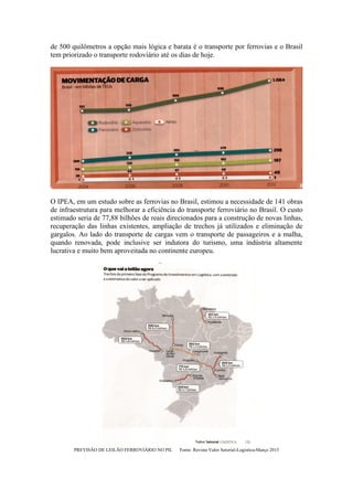 de 500 quilômetros a opção mais lógica e barata é o transporte por ferrovias e o Brasil
tem priorizado o transporte rodoviário até os dias de hoje.
O IPEA, em um estudo sobre as ferrovias no Brasil, estimou a necessidade de 141 obras
de infraestrutura para melhorar a eficiência do transporte ferroviário no Brasil. O custo
estimado seria de 77,88 bilhões de reais direcionados para a construção de novas linhas,
recuperação das linhas existentes, ampliação de trechos já utilizados e eliminação de
gargalos. Ao lado do transporte de cargas vem o transporte de passageiros e a malha,
quando renovada, pode inclusive ser indutora do turismo, uma indústria altamente
lucrativa e muito bem aproveitada no continente europeu.
PREVISÃO DE LEILÃO FERROVIÁRIO NO PIL Fonte: Revista Valor Setorial-Logística-Março 2015
 