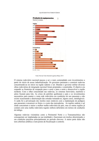 EQUIPAMENTOS FERROVIÁRIOS
Fonte: Revista Valor Setorial-Logística-Março 2015
O sistema rodoviário nacional passou a ser o mais contemplado com investimentos a
partir do início da nossa industrialização. Os governos passaram a construir rodovias
concentrando-as no início na região sudeste e sul. Durante o governo militar diversas
obras rodoviárias de integração nacional foram projetadas e construídas. O objetivo era
expandir as fronteiras de ocupação para o oeste e para o norte e desenvolver a região
nordeste. Com o olhar concentrado nas rodovias, os sistemas ferroviário, marítimo e
aéreo ficaram para trás. As crises do petróleo quebraram o país e os investimentos
necessários para manter a vasta rede rodoviária em condições de uso passaram a não
existir ocasionando a deterioração das estradas tornando-as, alguns casos, intrafegáveis.
A saída foi a privatização dos trechos mais rentáveis com a implantação de pedágios
que passaram a encarecer os fretes e o custo das mercadorias. As regiões sudeste e sul
ainda concentram a maior e melhor malha rodoviária do país, mas as outras regiões já
contam com uma malha rodoviária regular embora deficitária em termos de condições
de tráfego.
Algumas rodovias visionárias como a Perimetral Norte e a Transamazônica não
conseguiram ser implantadas na sua totalidade e funcionam em trechos determinados e
em condições precárias principalmente no período chuvoso. A maior parte delas não
tem cobertura asfáltica e nem postos de fiscalização e controle.
 