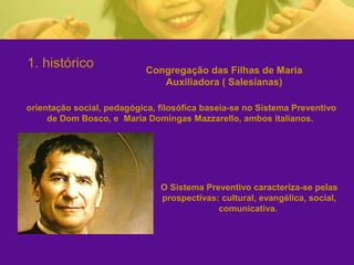 1. histórico                Congregação das Filhas de Maria
                               Auxiliadora ( Salesianas)

orientação social, pedagógica, filosófica baseia-se no Sistema Preventivo
     de Dom Bosco, e Maria Domingas Mazzarello, ambos italianos.




                               O Sistema Preventivo caracteriza-se pelas
                               prospectivas: cultural, evangélica, social,
                                            comunicativa.
 