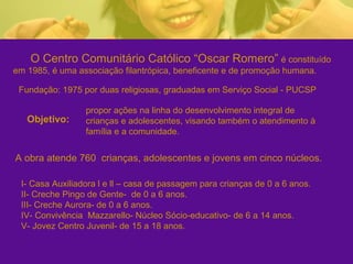 O Centro Comunitário Católico “Oscar Romero” é constituído
em 1985, é uma associação filantrópica, beneficente e de promoção humana.

 Fundação: 1975 por duas religiosas, graduadas em Serviço Social - PUCSP

                 propor ações na linha do desenvolvimento integral de
   Objetivo:     crianças e adolescentes, visando também o atendimento à
                 família e a comunidade.


A obra atende 760 crianças, adolescentes e jovens em cinco núcleos.

 I- Casa Auxiliadora l e ll – casa de passagem para crianças de 0 a 6 anos.
 II- Creche Pingo de Gente- de 0 a 6 anos.
 III- Creche Aurora- de 0 a 6 anos.
 IV- Convivência Mazzarello- Núcleo Sócio-educativo- de 6 a 14 anos.
 V- Jovez Centro Juvenil- de 15 a 18 anos.
 