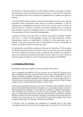 Se somarmos as máquinas públicas na esfera federal, estaduais e municipais no âmbito
dos três poderes veremos que temos um absurdo de efetivo e usado de forma ineficiente,
pois não proporcionam serviços públicos de qualidade para os cidadãos que pagam os
impostos.
A queda do PIB do Brasil prenuncia o aumento do desemprego. Os setores da economia
produzindo menos demandarão menor número de pessoas trabalhando. A falta de
emprego gera a inadimplência das pessoas que por sua vez gera a crise no sistema de
serviços, bancário e creditício. As pessoas, sem crédito, compram menos e a marola de
lojas fechando as portas nos shoppings centers só vai aumentando e com essa marola
vai engrossando a fila dos comerciários desempregados.
A quebra do comércio tem ação direta na indústria que produz os produtos vendidos
pelas lojas e o volume de desempregados aumenta em escala exponencial. Famílias
desempregadas implica em transferências de filhos de escolas particulares para as
públicas, o que gera uma pressão sobre as redes públicas de ensino ocasionando, no
mínimo, um número excessivo de alunos por classe.
Se analisarmos a nossa história republicana, desde que foi instalada em 15 de novembro
de 1889 pelo Marechal Deodoro da Fonseca, nunca vivenciamos um mar de corrupção
como este instalado pelo governo petista, começando pelo escândalo do mensalão e
agora com o petróleo escancarado pela operação lava-jato. Sabe-se lá o que a Justiça irá
descobrir quando investigar os casos de financiamento internacional do BNDES!
Não podemos negar que chegamos a uma encruzilhada. Para onde ir?
Após a campanha das DIRETAS JÁ que culminou com a eleição de Tancredo Neves
para a presidência do Brasil, num pleito indireto nós tivemos como Presidente o Sr José
Sarney, dissidente do partido que apoiava o Governo Militar (ARENA) e que era o
candidato a Vice-Presidente na chapa de Tancredo que veio a falecer antes da posse. O
Governo Sarney fez uma tentativa de conter a inflação galopante com o Plano Cruzado,
criando uma nova moeda de duração efêmera e efeitos vagos.
Nosso primeiro presidente eleito pelo voto direto (Fernando Collor de Mello) sofreu um
processo de impeachment acusado de corrupção, teve seu mandato cassado e assumiu o
Vice-presidente que implantou o Plano Real para combater a inflação introduzindo a
URV (Unidade real de valor) que foi pouco a pouco tomando a forma de moeda e
passou a se denominar Real, nossa moeda até os dias de hoje. O seu Ministro Fernando
Henrique Cardoso foi eleito Presidente, engendrou uma medida constitucional para ser
reeleito e fez a cama para que seu rival Luís Inácio Lula da Silva pudesse ficar 8 anos
no poder e ainda eleger seu sucessor, a Presidente atual Dilma.
O Governo Lula foi permeado por escândalos de corrupção que só não foram
investigados a fundo devido ao forte apoio popular que seu governo teve. Já no Governo
 