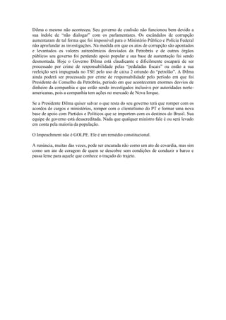 Dilma o mesmo não aconteceu. Seu governo de coalisão não funcionou bem devido a
sua índole de “não dialogar” com os parlamentares. Os escândalos de corrupção
aumentaram de tal forma que foi impossível para o Ministério Público e Polícia Federal
não aprofundar as investigações. Na medida em que os atos de corrupção são apontados
e levantados os valores astronômicos desviados da Petrobrás e de outros órgãos
públicos seu governo foi perdendo apoio popular e sua base de sustentação foi sendo
desmontada. Hoje o Governo Dilma está claudicante e dificilmente escapará de ser
processado por crime de responsabilidade pelas “pedaladas fiscais” ou então a sua
reeleição será impugnada no TSE pelo uso de caixa 2 oriundo do “petrolão”. A Dilma
ainda poderá ser processada por crime de responsabilidade pelo período em que foi
Presidente do Conselho da Petrobrás, período em que aconteceram enormes desvios de
dinheiro da companhia e que estão sendo investigados inclusive por autoridades norte-
americanas, pois a companhia tem ações no mercado de Nova Iorque.
Se a Presidente Dilma quiser salvar o que resta do seu governo terá que romper com os
acordos de cargos e ministérios, romper com o clientelismo do PT e formar uma nova
base de apoio com Partidos e Políticos que se importem com os destinos do Brasil. Sua
equipe de governo está desacreditada. Nada que qualquer ministro fale é ou será levado
em conta pela maioria da população.
O Impeachment não é GOLPE. Ele é um remédio constitucional.
A renúncia, muitas das vezes, pode ser encarada não como um ato de covardia, mas sim
como um ato de coragem de quem se descobre sem condições de conduzir o barco e
passa leme para aquele que conhece o traçado do trajeto.
 
