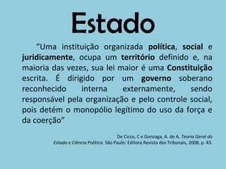 Estado
    “Uma instituição organizada política, social e
juridicamente, ocupa um território definido e, na
maioria das vezes, sua lei maior é uma Constituição
escrita. É dirigido por um governo soberano
reconhecido     interna     externamente,    sendo
responsável pela organização e pelo controle social,
pois detém o monopólio legítimo do uso da força e
da coerção”
                                        De Cicco, C e Gonzaga, A. de A. Teoria Geral do
        Estado e Ciência Política. São Paulo: Editora Revista dos Tribunais, 2008, p. 43.
 